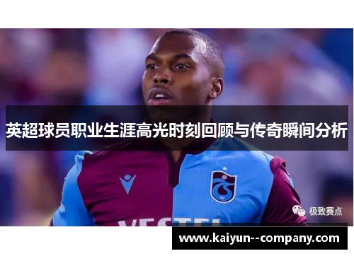 英超球员职业生涯高光时刻回顾与传奇瞬间分析