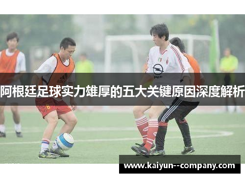 阿根廷足球实力雄厚的五大关键原因深度解析