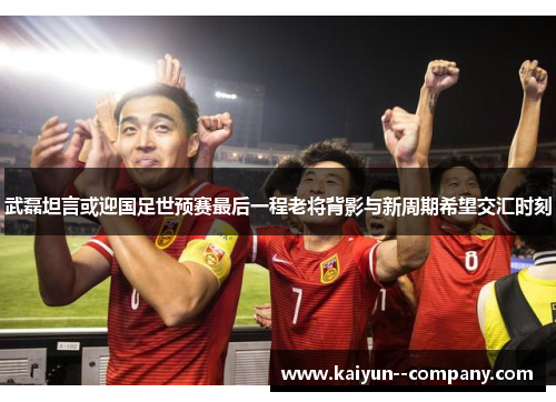 武磊坦言或迎国足世预赛最后一程老将背影与新周期希望交汇时刻
